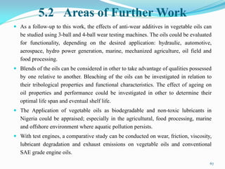 5.2 Areas of Further Work
 As a follow-up to this work, the effects of anti-wear additives in vegetable oils can
be studied using 3-ball and 4-ball wear testing machines. The oils could be evaluated
for functionality, depending on the desired application: hydraulic, automotive,
aerospace, hydro power generation, marine, mechanized agriculture, oil field and
food processing.
 Blends of the oils can be considered in other to take advantage of qualities possessed
by one relative to another. Bleaching of the oils can be investigated in relation to
their tribological properties and functional characteristics. The effect of ageing on
oil properties and performance could be investigated in other to determine their
optimal life span and eventual shelf life.
 The Application of vegetable oils as biodegradable and non-toxic lubricants in
Nigeria could be appraised; especially in the agricultural, food processing, marine
and offshore environment where aquatic pollution persists.
 With test engines, a comparative study can be conducted on wear, friction, viscosity,
lubricant degradation and exhaust emissions on vegetable oils and conventional
SAE grade engine oils.
67
 