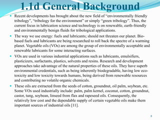 1.1d General Background
 Recent developments has brought about the new field of “environmentally friendly
tribology”, “tribology for the environment” or simply “green tribology”. Thus, the
current focus in lubrication science and technology is on renewable, earth-friendly
and environmentally benign fluids for tribological applications.
 The way we use energy: fuels and lubricants; should not threaten our planet. Bio-
based fuels and lubricants are being researched to roll back the spectre of a warming
planet. Vegetable oils (VOs) are among the group of environmentally acceptable and
renewable lubricants for some interacting surfaces.
 VOs are used in various industrial applications such as lubricants, emulsifiers,
plasticizers, surfactants, plastics, solvents and resins. Research and development
approaches take advantage of the natural properties of these oils. They have superb
environmental credentials, such as being inherently biodegradable, having low eco-
toxicity and low toxicity towards humans, being derived from renewable resources
and contributing no volatile organic chemicals.
 These oils are extracted from the seeds of cotton, groundnut, oil palm, soybean, etc.
Some VOs used industrially include: palm, palm kernel, coconut, cotton, groundnut,
castor, tung, soybean, linseed from flax and rapeseed oils. Consequently, the
relatively low cost and the dependable supply of certain vegetable oils make them
important sources of industrial oils [11].
8
 