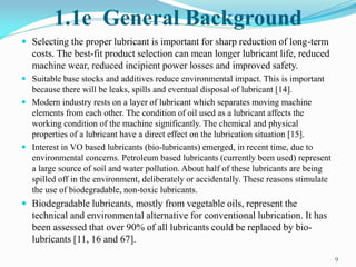 1.1e General Background
 Selecting the proper lubricant is important for sharp reduction of long-term
costs. The best-fit product selection can mean longer lubricant life, reduced
machine wear, reduced incipient power losses and improved safety.
 Suitable base stocks and additives reduce environmental impact. This is important
because there will be leaks, spills and eventual disposal of lubricant [14].
 Modern industry rests on a layer of lubricant which separates moving machine
elements from each other. The condition of oil used as a lubricant affects the
working condition of the machine significantly. The chemical and physical
properties of a lubricant have a direct effect on the lubrication situation [15].
 Interest in VO based lubricants (bio-lubricants) emerged, in recent time, due to
environmental concerns. Petroleum based lubricants (currently been used) represent
a large source of soil and water pollution. About half of these lubricants are being
spilled off in the environment, deliberately or accidentally. These reasons stimulate
the use of biodegradable, non-toxic lubricants.
 Biodegradable lubricants, mostly from vegetable oils, represent the
technical and environmental alternative for conventional lubrication. It has
been assessed that over 90% of all lubricants could be replaced by bio-
lubricants [11, 16 and 67].
9
 