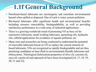 1.1f General Background
 Petroleum-based lubricants are carcinogenic and constitute environmental
hazard when spilled or disposed. One of such is water system pollution.
 Bio-based lubricants offer significant health and environmental benefits
including resource renewability, biodegradability, as well as providing
satisfactory performance in a wide array of industrial applications.
 There is a growing worldwide trend of promoting VO as base oil for
automotive lubricants, metal working lubricants, quenching oils, hydraulic
oils, oilfield applications for avoidance of aquatic pollution, etc.
 Many tests and researches are being conducted to understand the potential
of renewable lubricants based on VO to replace the current mineral oil
based lubricants. VOs are recognized as rapidly biodegradable and are thus
promising candidates as base fluid in environmental-friendly lubricants and
tribosystems. Tribological (lubrication) properties of olive oil, coconut oil,
soya oil, canola oil and rapeseed oil have been investigated [16, 17, 18, 19,
20, 21 and 22].
10
 