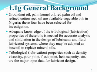 1.1g General Background
 Groundnut oil, palm kernel oil, red palm oil and
refined cotton seed oil are available vegetable oils in
Nigeria; these four have been selected for
investigation.
 Adequate knowledge of the tribological (lubrication)
properties of these oils is needed for accurate analysis
and simulation in the design of lubricants and fluid
lubricated systems, where they may be adopted as
base oil to replace mineral oils.
 Tribological (lubrication) properties such as density,
viscosity, pour point, flash point, heat capacity, etc.
are the major input data for lubricant design.
11
 