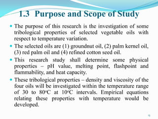 1.3 Purpose and Scope of Study
 The purpose of this research is the investigation of some
tribological properties of selected vegetable oils with
respect to temperature variation.
 The selected oils are (1) groundnut oil, (2) palm kernel oil,
(3) red palm oil and (4) refined cotton seed oil.
 This research study shall determine some physical
properties – pH value, melting point, flashpoint and
flammability, and heat capacity.
 These tribological properties – density and viscosity of the
four oils will be investigated within the temperature range
of 30 to 80oC at 10oC intervals. Empirical equations
relating these properties with temperature would be
developed.
13
 