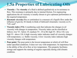 1.5a Properties of Lubricating Oils
 Viscosity : The viscosity of a fluid is defined qualitatively as its resistance to
flow. This resistance is primarily due to internal friction. For engineering
applications the oil viscosity is usually chosen to give optimum performance at
the required temperature.
 Kinematic viscosity (Pas or centistokes) is a measure of a liquid's flow under the
influence of gravity. It's handy to think of lubricant's kinematic viscosity as it's
"I.D. card”.
 Viscosity index (VI): A numbering scale that indicates the changes in oil
viscosity with changes in temperature. Viscosity index can be classified as
follows: low VI - below 35; medium VI - 35 to 80; high VI - 80 to 110; very
high VI - above 110.A high viscosity index indicates small oil viscosity changes
with temperature, i.e. Stable viscosity. A low viscosity index indicates high
viscosity changes with temperature.
 Pour point: The pour point is the lowest temperature at which oil will flow
under specified conditions. It does not vary with temperature. Its importance lies
in the ability of the oil to flow at low temperature. This property facilitates
storage and supports the starting of engines especially during cold climatic
condition.
16
 