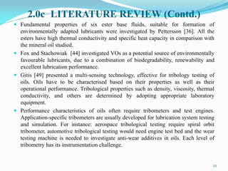 2.0c LITERATURE REVIEW (Contd.)
 Fundamental properties of six ester base fluids, suitable for formation of
environmentally adapted lubricants were investigated by Pettersson [36]. All the
esters have high thermal conductivity and specific heat capacity in comparison with
the mineral oil studied.
 Fox and Stachowiak [44] investigated VOs as a potential source of environmentally
favourable lubricants, due to a combination of biodegradability, renewability and
excellent lubrication performance.
 Gitis [49] presented a multi-sensing technology, effective for tribology testing of
oils. Oils have to be characterised based on their properties as well as their
operational performance. Tribological properties such as density, viscosity, thermal
conductivity, and others are determined by adopting appropriate laboratory
equipment.
 Performance characteristics of oils often require tribometers and test engines.
Application-specific tribometers are usually developed for lubrication system testing
and simulation. For instance: aerospace tribological testing require spiral orbit
tribometer, automotive tribological testing would need engine test bed and the wear
testing machine is needed to investigate anti-wear additives in oils. Each level of
tribometry has its instrumentation challenge.
22
 