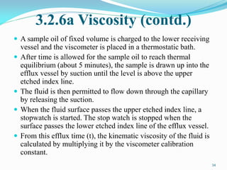 3.2.6a Viscosity (contd.)
 A sample oil of fixed volume is charged to the lower receiving
vessel and the viscometer is placed in a thermostatic bath.
 After time is allowed for the sample oil to reach thermal
equilibrium (about 5 minutes), the sample is drawn up into the
efflux vessel by suction until the level is above the upper
etched index line.
 The fluid is then permitted to flow down through the capillary
by releasing the suction.
 When the fluid surface passes the upper etched index line, a
stopwatch is started. The stop watch is stopped when the
surface passes the lower etched index line of the efflux vessel.
 From this efflux time (t), the kinematic viscosity of the fluid is
calculated by multiplying it by the viscometer calibration
constant.
34
 