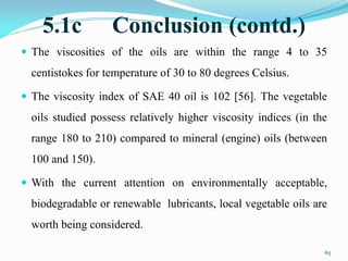 5.1c Conclusion (contd.)
 The viscosities of the oils are within the range 4 to 35
centistokes for temperature of 30 to 80 degrees Celsius.
 The viscosity index of SAE 40 oil is 102 [56]. The vegetable
oils studied possess relatively higher viscosity indices (in the
range 180 to 210) compared to mineral (engine) oils (between
100 and 150).
 With the current attention on environmentally acceptable,
biodegradable or renewable lubricants, local vegetable oils are
worth being considered.
65
 