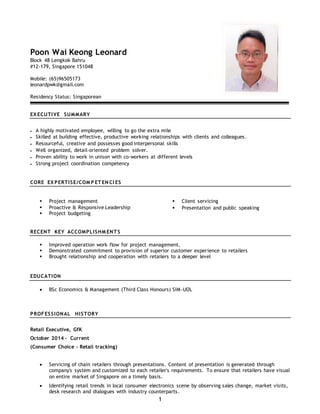 1
Poon Wai Keong Leonard
Block 48 Lengkok Bahru
#12-179, Singapore 151048
Mobile: (65)96505173
leonardpwk@gmail.com
Residency Status: Singaporean
EX ECUTIVE SUMMARY
 A highly motivated employee, willing to go the extra mile
 Skilled at building effective, productive working relationships with clients and colleagues.
 Resourceful, creative and possesses good interpersonal skills
 Well organized, detail-oriented problem solver.
 Proven ability to work in unison with co-workers at different levels
 Strong project coordination competency
CORE EX PERTISE/COM P ET EN CI ES
 Project management
 Proactive & Responsive Leadership
 Project budgeting
 Client servicing
 Presentation and public speaking
RECENT KEY ACCOMPLISHM ENT S
 Improved operation work flow for project management.
 Demonstrated commitment to provision of superior customer experience to retailers
 Brought relationship and cooperation with retailers to a deeper level
EDUCATION
 BSc Economics & Management (Third Class Honours) SIM-UOL
PROFESSIONAL HISTORY
Retail Executive, GfK
October 2014 – Current
(Consumer Choice – Retail tracking)
 Servicing of chain retailers through presentations. Content of presentation is generated through
company's system and customized to each retailer's requirements. To ensure that retailers have visual
on entire market of Singapore on a timely basis.
 Identifying retail trends in local consumer electronics scene by observing sales change, market visits,
desk research and dialogues with industry counterparts.
 