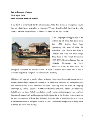 1
Trip to Kampong Chhnang
25-26 April, 2016
Leah Breevoort and Gabe Hendin
It is difficult to comprehend the idea of statelessness. What does it mean to belong to no one, to
have no official home, nationality, or citizenship? You are forced to abide by all the laws of a
country, but in the event of danger or disaster, to whom can you turn? No one.
In the Kampong Chhnang province, at the
southern tip of Tonle Sap Lake, more
than 1,500 families have been
experiencing this sense of limbo for
generations. Most of them were born in
Cambodia and some even have lineage
dating back to the French Protectorate
(1867–1953). However, because they are
ethnically Vietnamese, the local
authorities refuse to issue them the
appropriate documents to become citizens. Without citizenship, their entire way of life is
vulnerable to political corruption and environmental instability.
MIRO recently traveled to Kandal village, a floating refuge from the anti-Vietnamese rhetoric
that pervades the larger cities (politicians claim the Vietnamese migration is a predatory action),
and interviewed two ethnic Vietnamese residents. Departing from the banks of Kampong
Chhnang City, Deputy Director of MIRO Noun Sovanrith and MIRO interns Leah Breevoort,
Gabe Hendin, and Laura Welsch embarked on a small, rickety, wooden sampan owned by a local
fisherman. It swayed back and forth during the 20-minute ride to the first interviewee’s home on
the murky brown water of Tonle Sap, the largest freshwater lake in Southeast Asia, as an elderly
Vietnamese woman who was part of the boat’s “crew” continuously scooped out incoming water
to prevent the vessel from flooding.
 