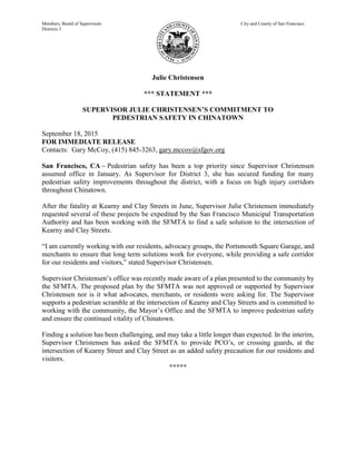 Members, Board of Supervisors City and County of San Francisco
Districts 3
Julie Christensen
*** STATEMENT ***
SUPERVISOR JULIE CHRISTENSEN’S COMMITMENT TO
PEDESTRIAN SAFETY IN CHINATOWN
September 18, 2015
FOR IMMEDIATE RELEASE
Contacts: Gary McCoy, (415) 845-3263, gary.mccoy@sfgov.org
San Francisco, CA – Pedestrian safety has been a top priority since Supervisor Christensen
assumed office in January. As Supervisor for District 3, she has secured funding for many
pedestrian safety improvements throughout the district, with a focus on high injury corridors
throughout Chinatown.
After the fatality at Kearny and Clay Streets in June, Supervisor Julie Christensen immediately
requested several of these projects be expedited by the San Francisco Municipal Transportation
Authority and has been working with the SFMTA to find a safe solution to the intersection of
Kearny and Clay Streets.
“I am currently working with our residents, advocacy groups, the Portsmouth Square Garage, and
merchants to ensure that long term solutions work for everyone, while providing a safe corridor
for our residents and visitors,” stated Supervisor Christensen.
Supervisor Christensen’s office was recently made aware of a plan presented to the community by
the SFMTA. The proposed plan by the SFMTA was not approved or supported by Supervisor
Christensen nor is it what advocates, merchants, or residents were asking for. The Supervisor
supports a pedestrian scramble at the intersection of Kearny and Clay Streets and is committed to
working with the community, the Mayor’s Office and the SFMTA to improve pedestrian safety
and ensure the continued vitality of Chinatown.
Finding a solution has been challenging, and may take a little longer than expected. In the interim,
Supervisor Christensen has asked the SFMTA to provide PCO’s, or crossing guards, at the
intersection of Kearny Street and Clay Street as an added safety precaution for our residents and
visitors.
*****
 