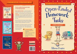 T e r r i f i c T e a c h i n g
Alison Coates
LOWER Primary
ISBN 978-1-921367-60-1
9 7 8 1 9 2 1 3 6 7 6 0 1
T e r r i f i c T e a c h i n g
The 36 weekly homework tasks
in this book provide:
Open-ended Activities – to allow all students to
complete the same task at their own ability level.
Variety – to avoid boredom and encourage learning.
Challenges – for more capable students while not
demeaning struggling students with work that is too
hard or is different from the work set for the rest of
the class.
Most of the tasks do not require teacher marking
as they are games to play at home or they require
students to make a presentation to the class.
Participation in the tasks by parents or carers means
that they can observe their child’s progress and
provide some positive input, while supporting the
work you are doing
in the classroom. This book includes:
•	Planning and organising
suggestions
•	 Student  Class record sheets
•	 Letter to parent/carer
•	Curriculum focus chart for
each task
 