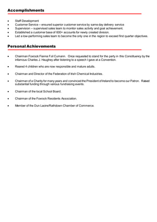 Accomplishments
 Staff Development
 Customer Service – ensured superior customer service by same day delivery service
 Supervision – supervised sales team to monitor sales activity and goal achievement.
 Established a customer base of 600+ accounts for newly created division.
 Led a low-performing sales team to become the only one in the region to exceed first quarter objectives.
Personal Achievements
 Chairman Foxrock Fianna Fáil Cumann. Once requested to stand for the party in this Constituency by the
infamous Charles J. Haughey after listening to a speech I gave at a Convention.
 Reared 4 children who are now responsible and mature adults.
 Chairman and Director of the Federation of Irish Chemical Industries.
 Chairman of a Charity for many years and convinced the President of Ireland to become our Patron. Raised
substantial funding through various fundraising events.
 Chairman of the local School Board.
 Chairman of the Foxrock Residents Association.
 Member of the Dun Laoire/Rathdown Chamber of Commerce.
 
