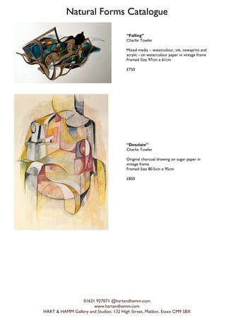Natural Forms Catalogue
01621 927071 @hartandhamm.com
www.hartandhamm.com
HART & HAMM Gallery and Studios: 132 High Street, Maldon, Essex CM9 5BX
Falling
Charlie Towler
Mixed media C watercolour, ink, newsprint and
acrylic - on watercolour paper in vintage frame
Framed Size 97cm x 61cm
?750
Desolate
Charlie Towler
Original charcoal drawing on sugar paper in
vintage frame
Framed Size 80.5cm x 95cm
?850
 