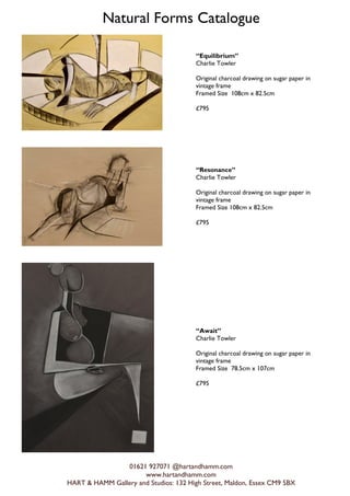 Natural Forms Catalogue
01621 927071 @hartandhamm.com
www.hartandhamm.com
HART & HAMM Gallery and Studios: 132 High Street, Maldon, Essex CM9 5BX
Equilibrium
Charlie Towler
Original charcoal drawing on sugar paper in
vintage frame
Framed Size 108cm x 82.5cm
?795
Resonance
Charlie Towler
Original charcoal drawing on sugar paper in
vintage frame
Framed Size 108cm x 82.5cm
?795
Await
Charlie Towler
Original charcoal drawing on sugar paper in
vintage frame
Framed Size 78.5cm x 107cm
?795
 