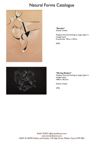 Natural Forms Catalogue
01621 927071 @hartandhamm.com
www.hartandhamm.com
HART & HAMM Gallery and Studios: 132 High Street, Maldon, Essex CM9 5BX
Revolve
Charlie Towler
Original charcoal drawing on sugar paper in
vintage frame
Framed Size 79cm x 107cm
?650
Moving Shadow
Original charcoal drawing on sugar paper in
vintage frame
108cm x 82.5cm
Charlie Towler
?795
 