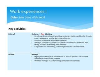 Work experiences I
-Sales Mar 2007 –Feb 2008
External Customers – New & Existing
• Develop and maintain strong existing customer relations and loyalty through
ensuring customer satisfaction in owned territory
• Respond to customer enquiries/complaints
• Manages a defined portfolio of potential customers and wins them for a
lasting business relationship with company
• Responsible for establishing customer profiles and customer needs.
Internal Manager
• Highlights to Manager on observations of market dynamics for example
competitors’ behavioural patterns
• Updates manager on customer requests and business needs
Key activities
 
