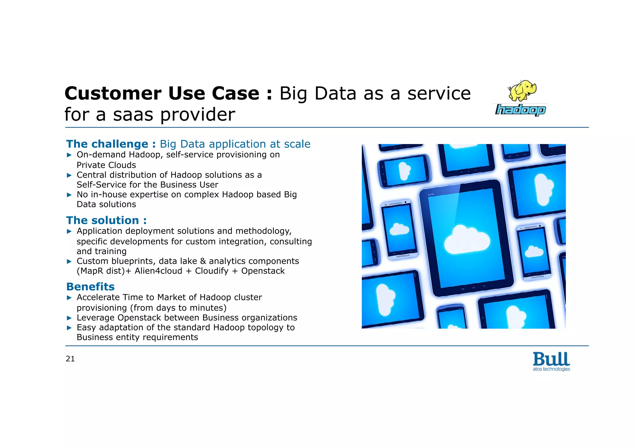 21
Customer Use Case : Big Data as a service
for a saas provider
The challenge : Big Data application at scale
▶  On-demand Hadoop, self-service provisioning on
Private Clouds
▶  Central distribution of Hadoop solutions as a
Self-Service for the Business User
▶  No in-house expertise on complex Hadoop based Big
Data solutions
The solution :
▶  Application deployment solutions and methodology,
specific developments for custom integration, consulting
and training
▶  Custom blueprints, data lake & analytics components
(MapR dist)+ Alien4cloud + Cloudify + Openstack
Benefits
▶  Accelerate Time to Market of Hadoop cluster
provisioning (from days to minutes)
▶  Leverage Openstack between Business organizations
▶  Easy adaptation of the standard Hadoop topology to
Business entity requirements
 