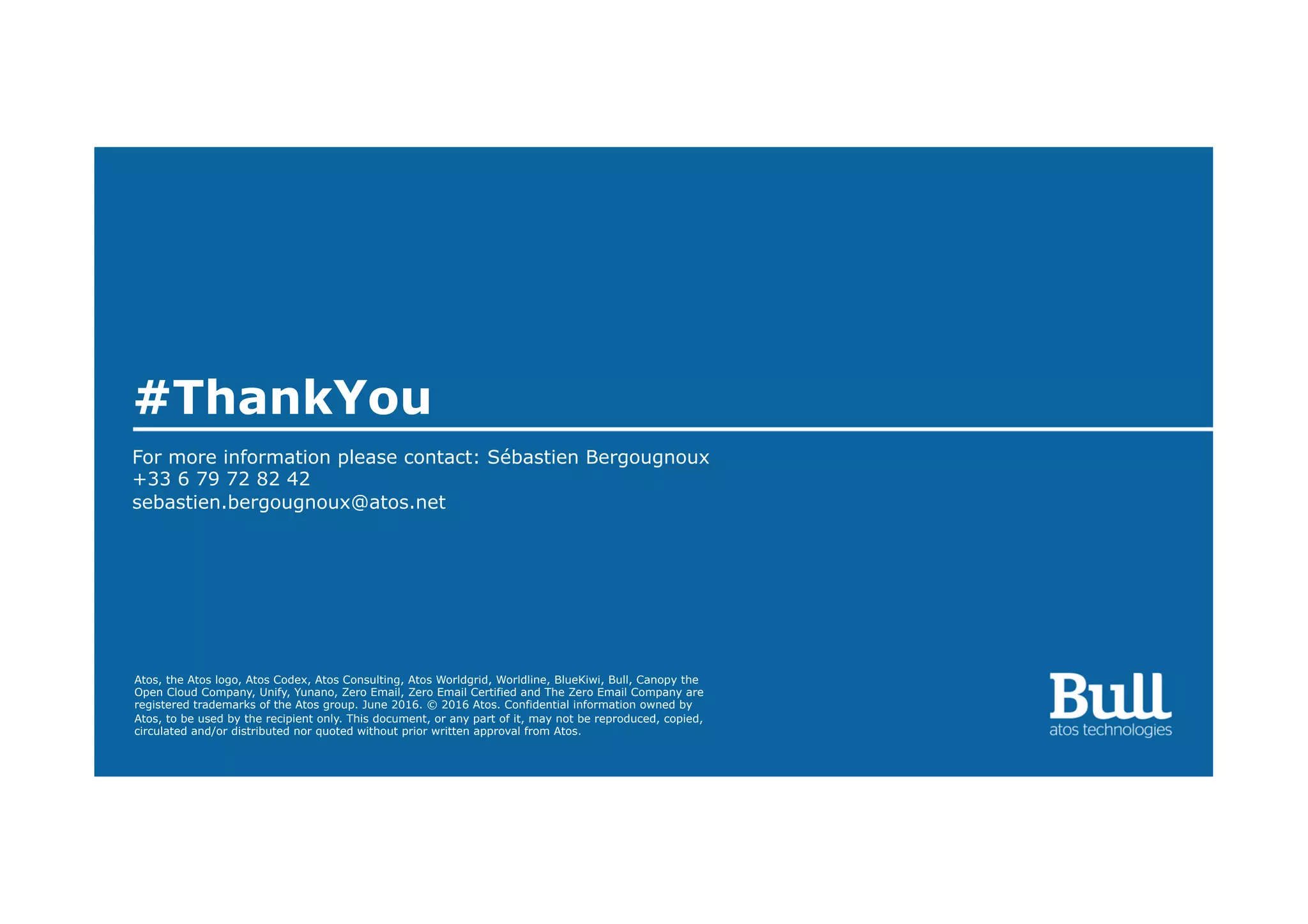 Atos, the Atos logo, Atos Codex, Atos Consulting, Atos Worldgrid, Worldline, BlueKiwi, Bull, Canopy the
Open Cloud Company, Unify, Yunano, Zero Email, Zero Email Certified and The Zero Email Company are
registered trademarks of the Atos group. June 2016. © 2016 Atos. Confidential information owned by
Atos, to be used by the recipient only. This document, or any part of it, may not be reproduced, copied,
circulated and/or distributed nor quoted without prior written approval from Atos.
#ThankYou
For more information please contact: Sébastien Bergougnoux
+33 6 79 72 82 42
sebastien.bergougnoux@atos.net
 