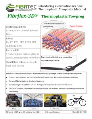 Fibrtec Inc, 1000 Progress Drive, Atlanta, Texas 75551 Web: www.Fibrtec.com Phone: 903-280-7199
Introducing a revolutionary new
Thermoplastic Composite Material
Fibrflex-3D® Thermoplastic Towpreg
(Pro
Continuous Fiber:
Carbon, Glass, Aramid, & Basalt
Fibers
Resin:
PA, PP, PPS, PBT, PEEK, PET
and many more
Particle Fill:
5-15% chopped carbon, glass or
aramid, microspheres and others
Total Fiber volume available
from 40% to 60%
Military Aerospace Automotive Leisure
Tow remains flexible and compatible
with textile processes
3D matrix within continuous
fiber prepreg
Fibrflex-3D is a truly unique product that represents a total paradigm shift for thermoplastic composites.
 Features such as bosses and ribs can be formed concurrently with the composite consolidation
 The short fiber gives these structures toughness
 The intermingled short fibers can add damage tolerance and better interlaminar shear.
 The use of chopped carbon fiber can improve through the thickness electrical conductivity and thermal
conductivity
Patent Pending
 