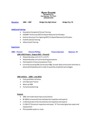 Ryan Guyote
509 Melissa Ct.
Port Neches, TX 77651
(409)466-8395
Education 1984 – 1987 Bridge City High School Bridge City, TX
Additional Training
 ExcavationCompetentPersonTraining
 HAZMAT Technician(ERT) ProBoard National Certification
 ExteriorStructure Fire Fighting(ERT) ProBoardNational Certification
 ForkliftandJLG Training
 SafetyCoachTraining
Experience
1990 – Present ChevronPhillips ProcessOperator Baytown, TX
1594 USGCProject (August 2015 – Present)
 HelpeddevelopunitS.O.P.’s,E.O.P’s
 Helpeddevelopunitcommissioningprocedures
 ParticipatedinFactoryAcceptance Tests
 CurrentlyassistingISBLConstructionMgr.totrack dailyconstructionactivitiesvs.
planned/scheduledworkinorderto quantifycompletionpercentages.
1092 Utilities (2002 – July 2015)
 Fullyqualifiedinall areas
 Unit OperatorTrainer
 Work up OMC
 Turnaroundplanning
Projects
 1092 Unit wide steamtrapsurvey (twice)
 BF-801A turnaround(internal/external inspectionandrepairs)
 Z-102 Deaerator(internal andexternalinspectionandrepairs)
 Z-1104 C/T Structural inspectionandrepair,“A”Fanmotor/gearbox repairand
replacement
 Plantpotable waterre-route
 