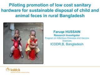 Piloting promotion of low cost sanitary hardware for sustainable disposal of child and animal feces in rural Bangladesh Faruqe HUSSAIN Research Investigator Program on Infectious Diseases and Vaccine Sciences ICDDR,B, Bangladesh 