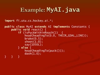 Example: MyAI.java
import fi.utu.cs.hockey.ai.*;
public class MyAI extends AI implements Constants {
public void react() {...