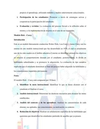 propicie el aprendizaje, utilizando métodos y medios anteriormente seleccionados.
5. Participación de los estudiantes: Promover a través de estrategias activas y
cooperativas la participación del estudiante.
6. Evaluación y revisión: La evaluación del proceso llevará a la reflexión sobre el
mismo y a la implementación de mejoras en el caso de ser requeridas.
Modelo Dick – Carey
Introducción
Este es un modelo básicamente conductista Walter Dick, Lou Carey y James Carey son los
autores de este modelo instruccional que fue desarrollado en 1978, el cual es actualmente
uno de los más usados en el ámbito educativo.Consiste en identificar primero los objetivos
en relación al comportamiento deseado por el estudiante; posteriormente, lo divide en
habilidades subordinadas y se promueve la adquisición. La evaluación de tipo sumativa
implicaba que el estudiante demostrará al final del proceso haber adquirido las habilidades y
los conocimientos impartidos previamente.
Fases
El modelo Dick – Carey está compuesto por 10 fases:
1. Identificar la meta instruccional: Identificar lo que se desea alcanzar con el
estudiante al finalizar el curso.
2. Analisis instruccional: Determinar las destrezas necesarias para alcanzar las metas
establecidas.
3. Analisis del contexto y de los aprendices: Analizar las características de cada
alumno; sus aptitudes, sus conocimientos, su motivación, su contexto.
4. Redacción de objetivos: Realizar un señalamiento específico de las habilidades que
queremos que desarrollen los estudiantes partiendo de aquellas que ya poseen.
 