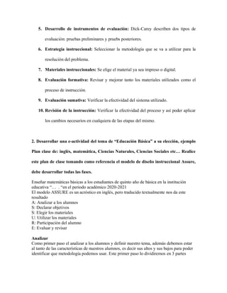 5. Desarrollo de instrumentos de evaluación: Dick-Carey describen dos tipos de
evaluación: pruebas preliminares y pruebs posteriores.
6. Estrategia instruccional: Seleccionar la metodología que se va a utilizar para la
resolución del problema.
7. Materiales instruccionales: Se elige el material ya sea impreso o digital.
8. Evaluación formativa: Revisar y mejorar tanto los materiales utilizados como el
proceso de instrucción.
9. Evaluación sumativa: Verificar la efectividad del sistema utilizado.
10. Revisión de la instrucción: Verificar la efectividad del proceso y así poder aplicar
los cambios necesarios en cualquiera de las etapas del mismo.
2. Desarrollar una e-actividad del tema de “Educación Básica” a su elección, ejemplo
Plan clase de: inglés, matemática, Ciencias Naturales, Ciencias Sociales etc… Realice
este plan de clase tomando como referencia el modelo de diseño instruccional Assure,
debe desarrollar todas las fases.
Enseñar matemáticas básicas a los estudiantes de quinto año de básica en la institución
educativa “… . “en el periodo académico 2020-2021
El modelo ASSURE es un acróstico en inglés, pero traducido textualmente nos da este
resultado
A: Analizar a los alumnos
S: Declarar objetivos
S: Elegir los materiales
U: Utilizar los materiales
R: Participación del alumno
E: Evaluar y revisar
Analizar
Como primer paso el analizar a los alumnos y definir nuestro tema, además debemos estar
al tanto de las características de nuestros alumnos, es decir sus altos y sus bajos para poder
identificar que metodología podemos usar. Este primer paso lo dividiremos en 3 partes
 