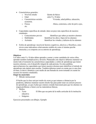  Características generales:
o Nivel de estudio Quinto de básica
o Edad entre 9 y 10 años
o Características sociales Vivienda, salud pública, educación,
economía.
o Físicas Altura, contextura, color de piel u ojos,
etc.
 Capacidades específicas de entrada: datos un poco más específicos de nuestros
estudiantes
o Conocimientos previos Identificar que saben ya nuestros alumnos
o Habilidades Identificar los altos y bajos de los alumnos
o Actitudes Identificar las virtudes y defectos de los alumnos
 Estilos de aprendizaje: mezcla de factores cognitivos, afectivos y filosóficos, estos
sirven como indicadores relativamente estables de como el alumno percibe
interactúa y se comporta con su entorno de aprendizaje.
Objetivos
Los niños entre 9 y 10 años deben aprender a sumar y restar cantidades de varias cifras,
aprender también multiplicación y división. Planteando este objetivo debemos mantener en
mente todo el momento las características capacidades y estilos de aprendizaje que tienen
nuestros alumnos, con el desarrollo integral de cada persona. En otras palabras,
aprovecharemos las capacidades que tienen nuestros alumnos para identificar el método de
aprendizaje más óptimo para enseñar. También debemos tomar en cuenta que es una clase
en línea, es decir a distancia y por medio de una llamada de zoom tomando en cuenta los
recursos de nuestros estudiantes.
Elegir los materiales
 Método instruccional
El hecho que la clase será por medio de zoom ya que estamos a distancia por la
pandemia, debemos mantener nuestro diseño fijo para poder tener un correcto proceso
de aprendizaje, ya que el plan que estamos creando funcionará para que los alumnos no
tengan problemas a futuro con las matemáticas básicas.
 Medios
o Texto El libro que sea parte de la malla curricular de la institución
educativa
o Imágenes
Ejercicios presentados con dibujos. Ejemplo
 