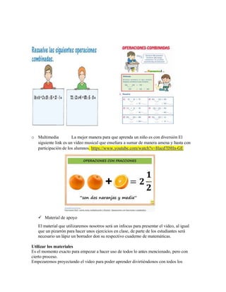 o Multimedia La mejor manera para que aprenda un niño es con diversión El
siguiente link es un video musical que enseñara a sumar de manera amena y hasta con
participación de los alumnos. https://www.youtube.com/watch?v=Hacd7DHn-GE
 Material de apoyo
El material que utilizaremos nosotros será un infocus para presentar el video, al igual
que un pizarrón para hacer unos ejercicios en clase, de parte de los estudiantes será
necesario un lápiz un borrador don su respectivo cuaderno de matemáticas.
Utilizar los materiales
Es el momento exacto para empezar a hacer uso de todos lo antes mencionado, pero con
cierto proceso.
Empezaremos proyectando el video para poder aprender divirtiéndonos con todos los
 