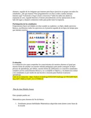 alumnos, seguido de las imágenes que tenemos para hacer ejercicios en grupo con todos los
estudiantes. ¿De qué manera? Pues preguntaremos en clase a todos cuantas naranjas
tenemos aquí *señalando el lugar donde contaremos* todos los niños nos darán su
respuesta en coro, seguido haremos el mismo procedimiento con las operacioens al otro
lado del signo y después contaremos todos para poder tener la respuesta.
Participación de los estudiantes
Empezaremos hacer actividades en clase usando su cuaderno y su lápiz, dando ejercicios
básicos, escribiremos todos los ejercicios en el pizarrón seguido de un lapso de tiempo para
que intenten resolver.
Evaluación
La evaluación sirve para comprobar los conocimientos de nuestros alumnos al igual que
nuestra forma de enseñar con nuestro método pedagógico para poder conseguir un buen
proceso de aprendizaje, por último, nuestra forma de calificarnos es si nuestros estudiantes
cumplen con los conocimientos básicos y se a cumplido el objetivo, y la manera de evaluar
a los estudiantes es por medio de una lección o encuesta para finalizar el proceso
aprendizaje.
Link de la evaluación: https://kahoot.it/challenge/03026360?challenge-id=9845eb0f-9de8-
4eac-bf37-76b81a133e07_1611375908143
Plan de clase Modelo Assure
Otro ejemplo podría ser:
Matemáticas para alumnos de 5to de básica.
1. Estudiantes poseen habilidades Matemáticas adquiridas tanto dentro como fuera de
la escuela
 