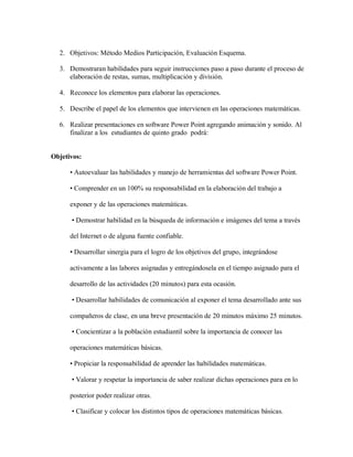 2. Objetivos: Método Medios Participación, Evaluación Esquema.
3. Demostraran habilidades para seguir instrucciones paso a paso durante el proceso de
elaboración de restas, sumas, multiplicación y división.
4. Reconoce los elementos para elaborar las operaciones.
5. Describe el papel de los elementos que intervienen en las operaciones matemáticas.
6. Realizar presentaciones en software Power Point agregando animación y sonido. Al
finalizar a los estudiantes de quinto grado podrá:
Objetivos:
• Autoevaluar las habilidades y manejo de herramientas del software Power Point.
• Comprender en un 100% su responsabilidad en la elaboración del trabajo a
exponer y de las operaciones matemáticas.
• Demostrar habilidad en la búsqueda de información e imágenes del tema a través
del Internet o de alguna fuente confiable.
• Desarrollar sinergia para el logro de los objetivos del grupo, integrándose
activamente a las labores asignadas y entregándosela en el tiempo asignado para el
desarrollo de las actividades (20 minutos) para esta ocasión.
• Desarrollar habilidades de comunicación al exponer el tema desarrollado ante sus
compañeros de clase, en una breve presentación de 20 minutos máximo 25 minutos.
• Concientizar a la población estudiantil sobre la importancia de conocer las
operaciones matemáticas básicas.
• Propiciar la responsabilidad de aprender las habilidades matemáticas.
• Valorar y respetar la importancia de saber realizar dichas operaciones para en lo
posterior poder realizar otras.
• Clasificar y colocar los distintos tipos de operaciones matemáticas básicas.
 