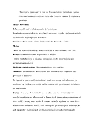 • Favorecer la creatividad y el buen uso de las operaciones matemáticas y demás
recursos del medio que permiten la elaboración de nuevos procesos de enseñanza y
aprendizaje.
Método Aprendizaje
Deberá ser colaborativo, trabajo en equipo de 4 estudiantes.
Introducción programada Práctica, a través del computador, todos los estudiantes tendrán la
oportunidad de preparar parte de la actividad.
Presentación de 20 minutos ante los demás estudiantes del resultado obtenido.
Medios
Texto: una hoja con instrucciones para la realización de una práctica en Power Point.
Computadora: Datashow para proyección de su práctica.
Internet para la búsqueda de imágenes, animaciones, sonidos e informaciones para
enriquecer su presentación.
Biblioteca y/o colecciones de cliparts en caso de no tener conexión.
Materiales: Hojas timbradas .Discos con red para trasladar archivos de práctica para
proyección en datashow ·
Un ejemplo de cada operación matemática y los diversos usos, el cual deben mirar los
estudiantes y al cual le podrán agregar sonidos y animaciones que demuestren o reafirmen
los conocimientos.
Participación: Luego de recibir instrucciones del maestro, los estudiantes deberán
reproducir una ilustración del proceso de la elaboración de las operaciones matemáticas, así
como también causas y consecuencias de no saber resolverlas siguiendo las instrucciones.
Los estudiantes serán libres de seleccionar las imágenes que deseen aplicar a su trabajo. En
cada equipo (de 4 miembros) cada uno tendrá una responsabilidad especifica que le
 