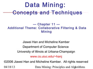 Data Mining:
      Concepts and Techniques

                 — Chapter 11 —
  Additional Theme: Collaborative Filtering & Data
                     Mining


               Jiawei Han and Micheline Kamber
              Department of Computer Science
           University of Illinois at Urbana-Champaign
                    www.cs.uiuc.edu/~hanj
©2006 Jiawei Han and Micheline Kamber. All rights reserved
04/18/13               Data Mining: Principles and Algorithms
                                                     1
 