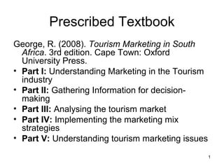 Prescribed Textbook
George, R. (2008). Tourism Marketing in South
Africa. 3rd edition. Cape Town: Oxford
University Press.
• Part I: Understanding Marketing in the Tourism
industry
• Part II: Gathering Information for decisionmaking
• Part III: Analysing the tourism market
• Part IV: Implementing the marketing mix
strategies
• Part V: Understanding tourism marketing issues
1

 
