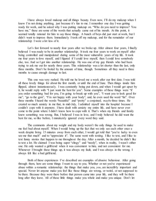 I have always loved makeup and all things beauty. Even now, I’ll do my makeup when I
know I’m not doing anything, just because it’s fun to me. I remember one day I was getting
ready for work, and he asked why I was putting makeup on. “Who do you need to impress? You
have me,” these are some of the words that actually came out of his mouth. At this point, it
seemed totally rational for him to say those things. A bunch of boys did just start at work, but I
didn’t want to impress them. Immediately I took off my makeup, and for the remainder of our
relationship I wore a lot less of it.
Let’s fast forward to nearly four years after we broke up. After almost four years, I finally
believed I was ready to be in another relationship. It took me four years to work on myself after
being controlled and manipulated during some of the most vulnerable years of my life. It took
me four years to love myself, and I figured if I could love myself, then I could love somebody
else, too. And so I got into another relationship. He was one of my guy friends who had been
trying to ask me out for nearly three years. This relationship was a lot shorter than the last, only
three months. Don’t be fooled by the amount of time, though. Sometimes all they need is three
months to cause enough damage to last.
This one was very rushed. He told me he loved me a week after our first date. I was told
all these lovely things for about the first month, or until the end of June. Then things inside him
flipped, almost instantaneously. I was constantly being put down, and when I would get upset by
it, he would reply with “I just want the best for you”. Some examples of these things were “if
you order something bad for you, I’m going to break up with you”, “I want you to look good for
me”, “go to the gym”, “I’m not happy with your body”, and, he even used the word “fat”. Over
three months I heard the words “beautiful” and “pretty” a conjoined, maybe three times. He
created so much anxiety in me that, in mid-July, I admitted myself into the hospital because I
couldn’t cope with it anymore. I have dealt with anxiety my entire life, and have never ever
come to the point where I didn’t know how to cope with it. That’s when my friends and family
knew something was wrong. But, I believed I was in love, and I truly believed he did want the
best for me, so like before, I mistakenly ignored every word they said.
The comments about my weight and my body weren’t the only things he used to make
me feel bad about myself. When I would bring up the fact that we only see each other once a
week despite living 15 minutes away from each other, I would get told that “you’re lucky to even
see me that much” and to “appreciate it”. The same went with texting. I like to text, and I like to
text funny stories that happen to me throughout the day. After a month, he decided he didn’t like
to text a lot. He claimed I was being super “clingy” and “needy”, when in reality, I wasn’t either
one. He only wanted a girlfriend when it was convenient to him, and not convenient for me.
Whenever I brought these things up, it was always my fault, and I was always in the wrong. I
always felt like a bad girlfriend.
Both of these experiences I’ve described are examples of abusive behaviour. After going
through them, here are some things I want to say to you. Whether or not you've experienced
abuse within a romantic relationship: the things that make you, you, are incredibly important and
special. Never let anyone make you feel like those things are wrong, or weird, or not supposed to
be there. Because they were there before that person came into your life, and they will be there
long after they leave. All of those little things make you whole and make you unique. Don’t let
 