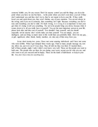 someone belittle you, for any reason. Don’t let anyone control you and the things you do to the
point where you have no one but them… to the point where you don’t even have yourself. If they
don’t understand you and they don’t try to, they’re not meant to be in your life. If they really
loved you and cared about you, they won’t dismiss any of your emotions. You are not always in
the wrong, and if you are to someone, then something isn’t right. Because everything you feel is
real, and everything you feel is valid. If it feels wrong, it is wrong, it is so important to trust your
gut when it’s trying to tell you something. Try not to let people bring you down, because when it
comes down to it, all you really have is yourself. You are the most important person in your life,
please look after and take care of yourself. You shouldn’t hate yourself, and you should
especially not let anyone else’s words make you hate yourself. You are unique, you are
intelligent, and you bring so much more to this world then you probably think. Don’t let any guy,
or girl, significant other, friend, family member, etc. take any of that away from you.
In my short twenty-two years, I have met some amazing individuals and I have met some
who were terrible. When I got dumped three weeks ago, I had so many people message me, text
me, inbox me, just to to see if I was okay. They all told me they was there if I needed them…
half of these people, might I add, I didn’t even know very well. Those are the people you want to
hold onto. The people who are there for you during your worst, accept you for who you are, and
who want to see you succeed and be happy. These are the kinds of individuals to keep in your
life. You don’t have time for anything less.
 