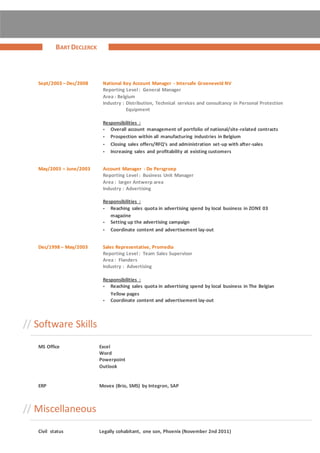 Sept/2003 – Dec/2008 National Key Account Manager - Intersafe Groeneveld NV
Reporting Level : General Manager
Area : Belgium
Industry : Distribution, Technical services and consultancy in Personal Protection
Equipment
Responsibilities :
• Overall account management of portfolio of national/site-related contracts
• Prospection within all manufacturing industries in Belgium
• Closing sales offers/RFQ’s and administration set-up with after-sales
• Increasing sales and profitability at existing customers
May/2003 – June/2003 Account Manager - De Persgroep
Reporting Level : Business Unit Manager
Area : larger Antwerp area
Industry : Advertising
Responsibilities :
• Reaching sales quota in advertising spend by local business in ZONE 03
magazine
• Setting up the advertising campaign
• Coordinate content and advertisement lay-out
Dec/1998 – May/2003 Sales Representative, Promedia
Reporting Level : Team Sales Supervisor
Area : Flanders
Industry : Advertising
Responsibilities :
• Reaching sales quota in advertising spend by local business in The Belgian
Yellow pages
• Coordinate content and advertisement lay-out
// Software Skills
MS Office Excel
Word
Powerpoint
Outlook
ERP Movex (Brio, SMS) by Integron, SAP
// Miscellaneous
Civil status Legally cohabitant, one son, Phoenix (November 2nd 2011)
BART DECLERCK
 
