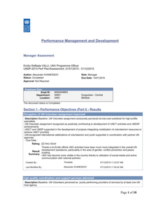 Page 1 of 10
Performance Management and Development
Manager Assesment
Emilio Raffaele VALLI, UNV Programme Officer
UNDP-2015 Perf Plan/Assessment, 01/01/2015 - 31/12/2015
Author: Alexander AVANESSOV Role: Manager
Status: Completed Due Date: 15/01/2016
Approval: Not Required
Employee Data
Empl ID : N000049683
Department : 55601 Kyrgyzstan - Central
Location : 2450 Bishkek
The document status is Completed.
Section 1 - Performance Objectives (Part I) - Results
Perception of UN Volunteer assignment improved
Description Baseline: UN Volunteer assignment exclusively perceived as low-cost substitute for high-profile
specialists
-UN Volunteer assignment recognized as positively contributing to development of UNCT activities and UNDAF
achievements
-UNCT and UNDP supported in the development of projects integrating mobilization of volunteerism resources to
achieve UNCT priorities
-UN-recognized international celebrations of volunteerism and youth supported in coordination with partner UN
agencies
- Due Date :
Rating: [2] Very Good
Result
Summary:
Thanks a to Emilio efforts UNV activities have been much more integrated in the overall UN
development assistance, particularly in the area of gender, conflict prevention and peace
building.
UNV has become more visible in the country thanks to utilization of social-media and active
communication with national partners
Created By : Template 27/12/2015 11:23:57 AM
Last Modified By : Alexander AVANESSOV 27/12/2015 11:54:02 AM
high quality coordination and support services delivered
Description Baseline: UN Volunteers perceived as poorly performing providers of services by at least one UN
host agency
 