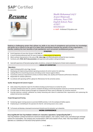 Resume
Shaikh Mohammad Arif J
At-post Hinjawadi,
Ashiyana, Near CND
English School, Pune-
411057.
9552501325
e- mail- Arifarman123@yahoo.com
Seeking a challenging career that utilizes my skills in my area of competence and enriches my knowledge,
and gives me a chance to be part of a team that contributes towards the growth of the organization,
thereby yielding the twin benefits of job satisfaction and convenient professional growth..
SYNOPSIS
 Enrich Experience of more than 10 years in SAP MM, PP.
 A result oriented professional with 14+ years of exposure in New projects & Engineering
 Able to achieve improvements in the areas of 5S, value engg. and effectively guide and lead the team members.
 Familiarity with, PPAP, ISO TS documentation and experience with problem solving techniques.
 Hand skill experience of fast proto typing model, simulations, component development of sheet metal component.
AREAS OF EXPERTISE
Operations
 Rapid Prototyping With value Engg. Concept
 Developing and implementing standard operating procedures & control systems for weld shop.
 Leading efforts for streamlining processes and taking counter measure against defects.
 To promote continuous improvement activity to enhance Safety, Cost, Quality and Production performance indicators.
 Responsible for schedule adherence.
 Co-ordinate with operating staff for upkeep for effectiveness for the corrective actions.
Quality Management & Customer Support
 Daily analyze the production report for the defects & taking countermeasure to resolve the same.
 To prepare detailed action plan for customer complaints & taking corrective & preventive measures to minimize warranty claims.
 To study impact of inferior quality of brought out components & inform same to SQA dept. for corrective measures.
 Ensuring maximum customer satisfaction by closely interacting with clients & understand their requirements and customizing the
product and services accordingly.
People Management/Training
 Conducting regular training sessions to promote KAIZEN activities, 5s for the workplace & Safety aspects.
 Emphasizing on multiskilling for the operators for that On- Job training session once a week .
 To Promote and develop a teamwork environment & build moral & motivation up to downlink.
WORK EXPERIENCE
Since Aug’98 with Tata Toyo Radiator Limited as Sr. Executive ( operations / project/Quality/SAP )
Tata Toyo Radiator Limited manufactures aluminum-based radiators, inter coolers, heater cores, and exhaust gas recharge
systems for automobiles. The company was incorporated in 1997 and is based in Pune, India. Tata Toyo Radiator Limited
operates as a subsidiary of Tata Auto Comp Systems Limited.
----- 1 Of 5 -----
 
