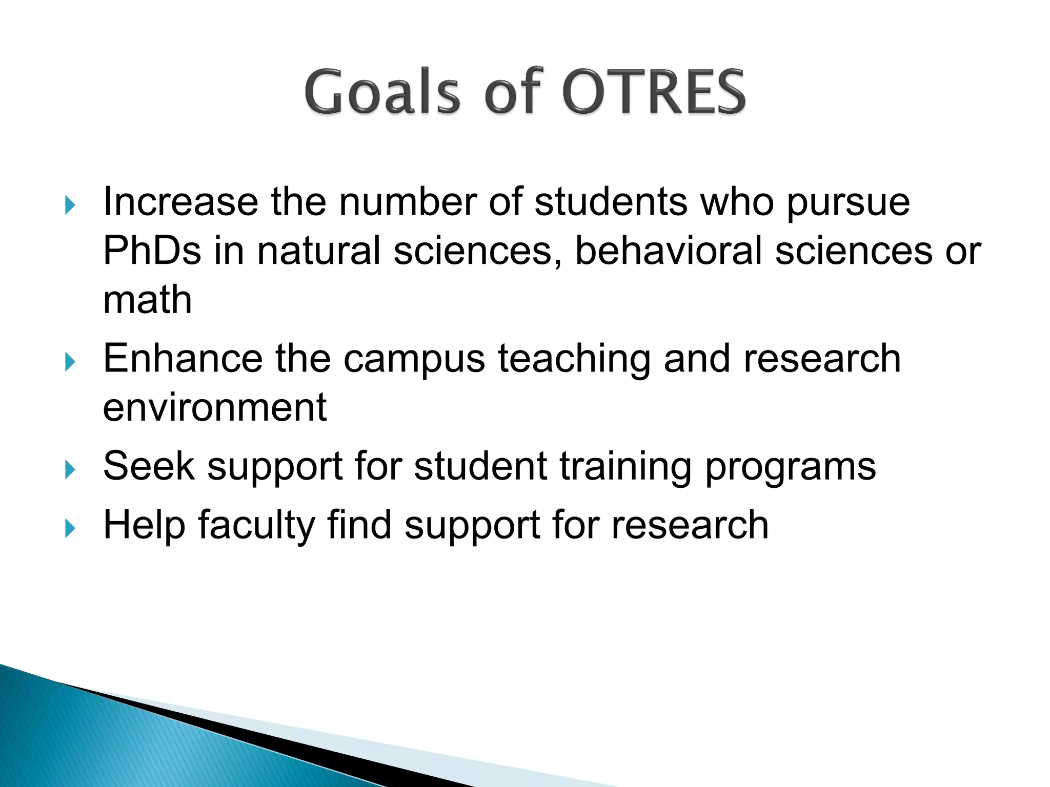  Increase the number of students who pursue
PhDs in natural sciences, behavioral sciences or
math
 Enhance the campus teaching and research
environment
 Seek support for student training programs
 Help faculty find support for research
 