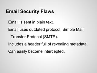Email Security Flaws
Email is sent in plain text.
Email uses outdated protocol, Simple Mail
Transfer Protocol (SMTP).
Includes a header full of revealing metadata.
Can easily become intercepted.
 