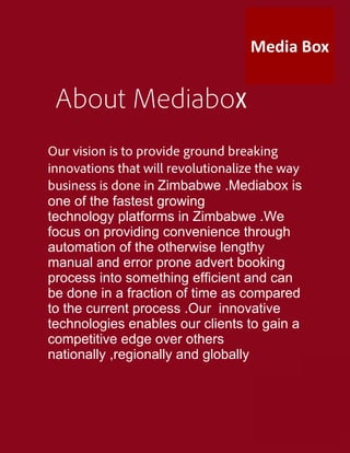 About Mediabox
Our vision is to provide ground breaking
innovations that will revolutionalize the way
business is done in Zimbabwe .Mediabox is
one of the fastest growing
technology platforms in Zimbabwe .We
focus on providing convenience through
automation of the otherwise lengthy
manual and error prone advert booking
process into something efficient and can
be done in a fraction of time as compared
to the current process .Our innovative
technologies enables our clients to gain a
competitive edge over others
nationally ,regionally and globally
 