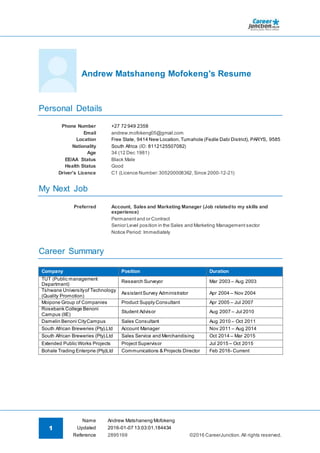 1
Name Andrew Matshaneng Mofokeng
©2016 CareerJunction.All rights reserved.
Updated 2016-01-07 13:03:01.184434
Reference 2895169
Andrew Matshaneng Mofokeng's Resume
Personal Details
Phone Number +27 72 949 2358
Email andrew.mofokeng05@gmail.com
Location Free State, 9414 New Location, Tumahole (Fezile Dabi District), PARYS, 9585
Nationality South Africa (ID: 8112125507082)
Age 34 (12 Dec 1981)
EE/AA Status Black Male
Health Status Good
Driver's Licence C1 (Licence Number:305200008362, Since 2000-12-21)
My Next Job
Preferred Account, Sales and Marketing Manager (Job relatedto my skills and
experience)
Permanentand or Contract
Senior Level position in the Sales and Marketing Management sector
Notice Period: Immediately
Career Summary
Company Position Duration
TUT (Public management
Department)
Research Surveyor Mar 2003 – Aug 2003
Tshwane Universityof Technology
(Quality Promotion)
AssistantSurvey Administrator Apr 2004 – Nov 2004
Moipone Group of Companies Product Supply Consultant Apr 2005 – Jul 2007
Rosebank College Benoni
Campus (IIE)
Student Advisor Aug 2007 – Jul 2010
Damelin Benoni CityCampus Sales Consultant Aug 2010 – Oct 2011
South African Breweries (Pty).Ltd Account Manager Nov 2011 – Aug 2014
South African Breweries (Pty).Ltd Sales Service and Merchandising Oct 2014 – Mar 2015
Extended Public Works Projects Project Supervisor Jul 2015 – Oct 2015
Bohale Trading Enterprie (Pty)Ltd Communications & Projects Director Feb 2016- Current
 