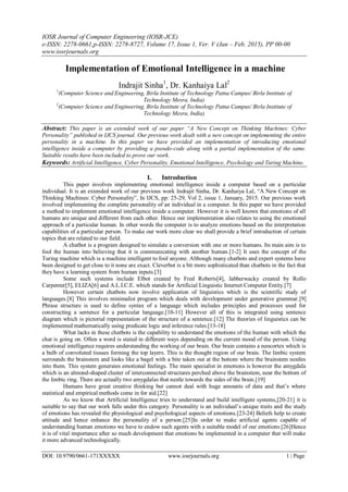 IOSR Journal of Computer Engineering (IOSR-JCE)
e-ISSN: 2278-0661,p-ISSN: 2278-8727, Volume 17, Issue 1, Ver. V (Jan – Feb. 2015), PP 00-00
www.iosrjournals.org
DOI: 10.9790/0661-171XXXXX www.iosrjournals.org 1 | Page
Implementation of Emotional Intelligence in a machine
Indrajit Sinha1
, Dr. Kanhaiya Lal2
1
(Computer Science and Engineering, Birla Institute of Technology Patna Campus/ Birla Institute of
Technology Mesra, India)
2
(Computer Science and Engineering, Birla Institute of Technology Patna Campus/ Birla Institute of
Technology Mesra, India)
Abstract: This paper is an extended work of our paper “A New Concept on Thinking Machines: Cyber
Personality” published in IJCS journal. Our previous work dealt with a new concept on implementing the entire
personality in a machine. In this paper we have provided an implementation of introducing emotional
intelligence inside a computer by providing a pseudo-code along with a partial implementation of the same.
Suitable results have been included to prove our work.
Keywords: Artificial Intelligence, Cyber Personality, Emotional Intelligence, Psychology and Turing Machine.
I. Introduction
This paper involves implementing emotional intelligence inside a computer based on a particular
individual. It is an extended work of our previous work Indrajit Sinha, Dr. Kanhaiya Lal, “A New Concept on
Thinking Machines: Cyber Personality”, In IJCS, pp: 25-29, Vol 2, issue 1, January, 2015. Our previous work
involved implementing the complete personality of an individual in a computer. In this paper we have provided
a method to implement emotional intelligence inside a computer. However it is well known that emotions of all
humans are unique and different from each other. Hence our implementation also relates to using the emotional
approach of a particular human. In other words the computer is to analyze emotions based on the interpretation
capabilities of a particular person. To make our work more clear we shall provide a brief introduction of certain
topics that are related to our field.
A chatbot is a program designed to simulate a conversion with one or more humans. Its main aim is to
fool the human into believing that it is communicating with another human.[1-2] It uses the concept of the
Turing machine which is a machine intelligent to fool anyone. Although many chatbots and expert systems have
been designed to get close to it none are exact. Cleverbot is a bit more sophisticated than chatbots in the fact that
they have a learning system from human inputs.[3]
Some such systems include Elbot created by Fred Roberts[4], Jabberwacky created by Rollo
Carpenter[5], ELIZA[6] and A.L.I.C.E. which stands for Artificial Linguistic Internet Computer Entity.[7]
However certain chatbots now involve application of linguistics which is the scientific study of
languages.[8] This involves minimalist program which deals with development under generative grammar.[9]
Phrase structure is used to define syntax of a language which includes principles and processes used for
constructing a sentence for a particular language.[10-11] However all of this is integrated using sentence
diagram which is pictorial representation of the structure of a sentence.[12] The theories of linguistics can be
implemented mathematically using predicate logic and inference rules.[13-18]
What lacks in these chatbots is the capability to understand the emotions of the human with which the
chat is going on. Often a word is stated in different ways depending on the current mood of the person. Using
emotional intelligence requires understanding the working of our brain. Our brain contains a neocortex which is
a bulb of convoluted tissues forming the top layers. This is the thought region of our brain. The limbic system
surrounds the brainstem and looks like a bagel with a bite taken out at the bottom where the brainstem nestles
into them. This system generates emotional feelings. The main specialist in emotions is however the amygdala
which is an almond-shaped cluster of interconnected structures perched above the brainstem, near the bottom of
the limbic ring. There are actually two amygdalas that nestle towards the sides of the brain.[19]
Humans have great creative thinking but cannot deal with huge amounts of data and that‟s where
statistical and empirical methods come in for aid.[22]
As we know that Artificial Intelligence tries to understand and build intelligent systems,[20-21] it is
suitable to say that our work falls under this category. Personality is an individual‟s unique traits and the study
of emotions has revealed the physiological and psychological aspects of emotions.[23-24] Beliefs help to create
attitude and hence enhance the personality of a person.[25]In order to make artificial agents capable of
understanding human emotions we have to endow such agents with a suitable model of our emotions.[26]Hence
it is of vital importance after so much development that emotions be implemented in a computer that will make
it more advanced technologically.
 