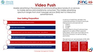 Video Push
Mobile advertising is the process of communicating about products or services
to mobile device and smartphone consumers. The mobile advertising
spectrum ranges from short message service (SMS) text to interactive
advertisements
A service of MAD that will allow the
corporate partners of Zong to promote
their products and services via
1. Videos
2. Images
3. Audio
disseminated to Zong Customer base
segments as well as Other operator
Subscribers, which are most relevant to
the kind of product or service being
promoted.
The service is an apt example of Win-Win
Situation because all participants get
something:ZONG
Revenue per
click of the
add pushed
on to Zong
customer
segment
CUSTOMER
Free browsing
for previewing
the
advertisement
CORPORATE
A platform for
target
marketing
campaign
with high
reach and
high response
User Selling Preposition
Drive Response and Brand Relationships
High User reachability
Advertisement can be viewed at any time , any place
One brand can promote multiple products to different target audiences
with different packages
Event and time based promotion plans can also be executed
Different promotions may be executed for pre-paid and post-paid
customers.
Campaign Management Portfolio
 