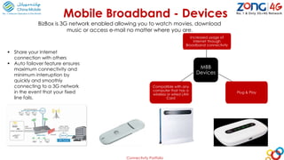 Connectivity Portfolio
Mobile Broadband - Devices
MBB
Devices
Increased usage of
internet through
Broadband connectivity
Plug & Play
Compatible with any
computer that has a
wireless or wired LAN
Card
 Share your Internet
connection with others
 Auto failover feature ensures
maximum connectivity and
minimum interruption by
quickly and smoothly
connecting to a 3G network
in the event that your fixed
line fails.
BizBox is 3G network enabled allowing you to watch movies, download
music or access e-mail no matter where you are.
 