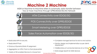  Dedicated APN for security
 Dedicated IP Pool
 Choice of Dynamic/Static IP assignment
 Aggregation on VPN / Point to Point physical link
 Variety of 3G enabled Devices to choose from
 Complete managed services for end to end solution
 Solution design and implementation as per clients
requirement
 Visibility/status of connected devices at run time
 Data Usage reports for M2M devices
Machine 2 Machine
M2M or Machine-to-Machine refers to automatic data transfer between
two or more machines through GPRS/EDGE/3G/4G Network
ATM Connectivity over EDGE/3G
POS Connectivity over GPRS/EDGE
Smart Metering over GPRS/EDGE
Sales Force Automation over EDGE/3G
Connectivity Portfolio
 
