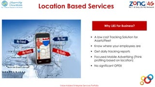 Location Based Services
Why LBS For Business?
 A low cost Tracking Solution for
Assets/Fleet
 Know where your employees are
 Get daily tracking reports
 Focused Mobile Advertising (Think
profiling based on location)
 No significant OPEX
Value Added Enterprise Services Portfolio
 
