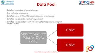 Master Number
(Master Data
Pool)
Child
Child
Data Pool
Value Added Enterprise Services Portfolio
 Data Pool is data sharing from one to many
 One entity pays for everyone
 Data Pool has no limit for child nodes to be added for data usage
 Data Pool can be used in variety of ways wirelessly
 Data Pool can be used amongst wide variety of data devices; i.e.: dongles/
wingles / routers
 