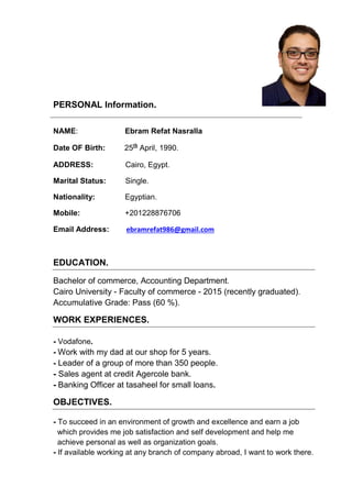 PERSONAL Information.
NAME: Ebram Refat Nasralla
Date OF Birth: 25th
April, 1990.
ADDRESS: Cairo, Egypt.
Marital Status: Single.
Nationality: Egyptian.
Mobile: +201228876706
Email Address: ebramrefat986@gmail.com
EDUCATION.
Bachelor of commerce, Accounting Department.
Cairo University - Faculty of commerce - 2015 (recently graduated).
Accumulative Grade: Pass (60 %).
WORK EXPERIENCES.
- Vodafone.
- Work with my dad at our shop for 5 years.
- Leader of a group of more than 350 people.
- Sales agent at credit Agercole bank.
- Banking Officer at tasaheel for small loans.
OBJECTIVES.
- To succeed in an environment of growth and excellence and earn a job
which provides me job satisfaction and self development and help me
achieve personal as well as organization goals.
- If available working at any branch of company abroad, I want to work there.
 